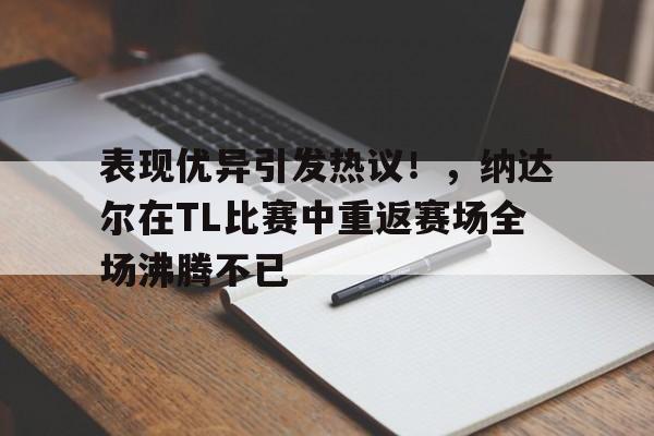 关于表现优异引发热议！，纳达尔在TL比赛中重返赛场全场沸腾不已的信息-九游会官网入口
