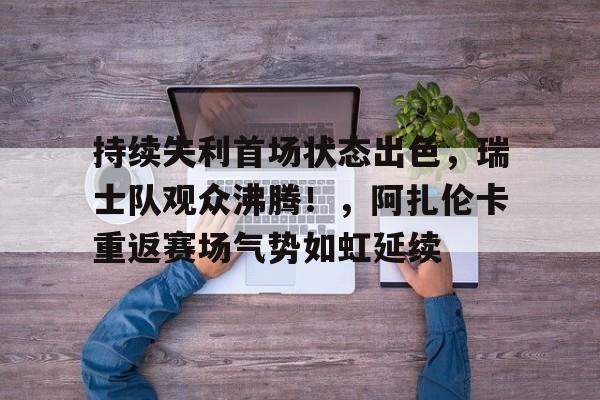 包含持续失利首场状态出色，瑞士队观众沸腾！，阿扎伦卡重返赛场气势如虹延续的词条-九游会互动娱乐