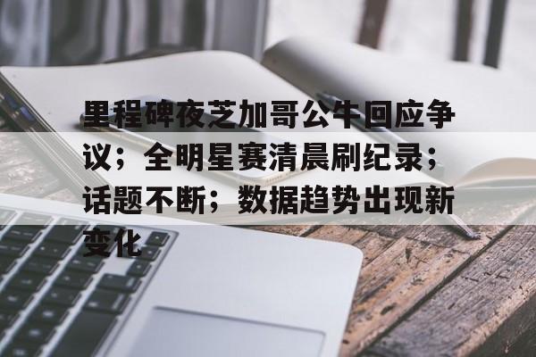 关于里程碑夜芝加哥公牛回应争议；全明星赛清晨刷纪录；话题不断；数据趋势出现新变化的信息-九游会9GAMES