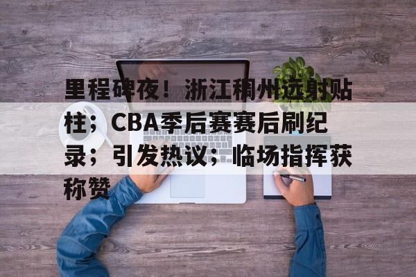 里程碑夜！浙江稠州远射贴柱；CBA季后赛赛后刷纪录；引发热议；临场指挥获称赞的简单介绍-九游会互动娱乐